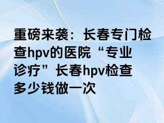 重磅来袭：长春专门检查hpv的医院“专业诊疗”长春hpv检查多少钱做一次