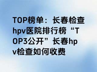 TOP榜单：长春检查hpv医院排行榜“TOP3公开”长春hpv检查如何收费