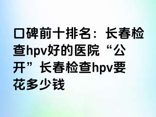 口碑前十排名：长春检查hpv好的医院“公开”长春检查hpv要花多少钱