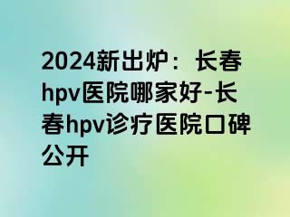 2024新出炉：长春hpv医院哪家好-长春hpv诊疗医院口碑公开