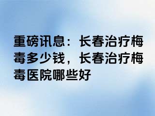 重磅讯息：长春治疗梅毒多少钱，长春治疗梅毒医院哪些好