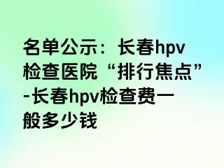 名单公示：长春hpv检查医院“排行焦点”-长春hpv检查费一般多少钱