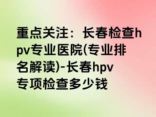 重点关注：长春检查hpv专业医院(专业排名解读)-长春hpv专项检查多少钱