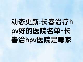 动态更新:长春治疗hpv好的医院名单-长春治hpv医院是哪家