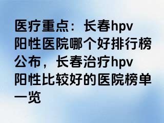 医疗重点：长春hpv阳性医院哪个好排行榜公布，长春治疗hpv阳性比较好的医院榜单一览