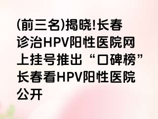 (前三名)揭晓!长春诊治HPV阳性医院网上挂号推出“口碑榜”长春看HPV阳性医院公开