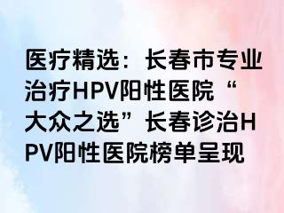 医疗精选：长春市专业治疗HPV阳性医院“大众之选”长春诊治HPV阳性医院榜单呈现