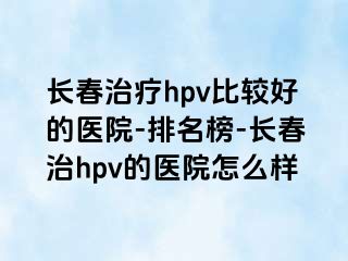 长春治疗hpv比较好的医院-排名榜-长春治hpv的医院怎么样