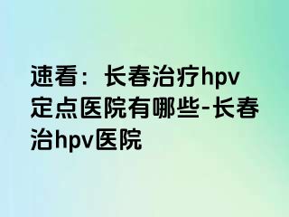 速看：长春治疗hpv定点医院有哪些-长春治hpv医院