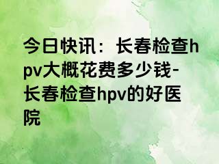 今日快讯：长春检查hpv大概花费多少钱-长春检查hpv的好医院