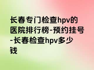 长春专门检查hpv的医院排行榜-预约挂号-长春检查hpv多少钱