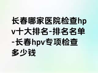 长春哪家医院检查hpv十大排名-排名名单-长春hpv专项检查多少钱