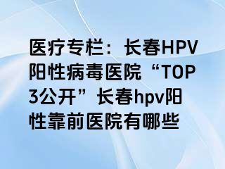 医疗专栏：长春HPV阳性病毒医院“TOP3公开”长春hpv阳性靠前医院有哪些