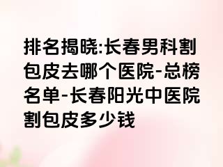 排名揭晓:长春男科割包皮去哪个医院-总榜名单-长春阳光中医院割包皮多少钱