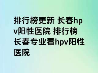 排行榜更新 长春hpv阳性医院 排行榜 长春专业看hpv阳性医院