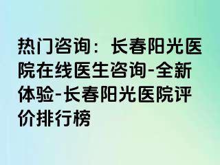 热门咨询：长春阳光医院在线医生咨询-全新体验-长春阳光医院评价排行榜