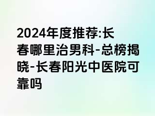 2024年度推荐:长春哪里治男科-总榜揭晓-长春阳光中医院可靠吗