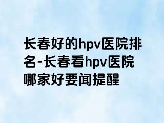 长春好的hpv医院排名-长春看hpv医院哪家好要闻提醒