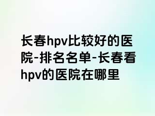 长春hpv比较好的医院-排名名单-长春看hpv的医院在哪里