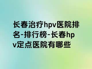 长春治疗hpv医院排名-排行榜-长春hpv定点医院有哪些