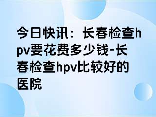 今日快讯：长春检查hpv要花费多少钱-长春检查hpv比较好的医院