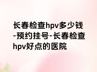 长春检查hpv多少钱-预约挂号-长春检查hpv好点的医院