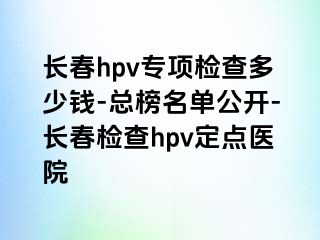 长春hpv专项检查多少钱-总榜名单公开-长春检查hpv定点医院