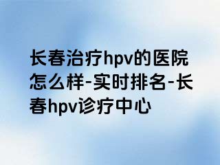 长春治疗hpv的医院怎么样-实时排名-长春hpv诊疗中心