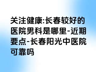 关注健康:长春较好的医院男科是哪里-近期要点-长春阳光中医院可靠吗