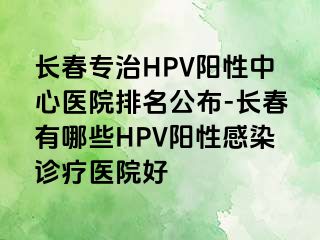 长春专治HPV阳性中心医院排名公布-长春有哪些HPV阳性感染诊疗医院好