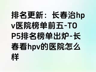 排名更新：长春治hpv医院榜单前五-TOP5排名榜单出炉-长春看hpv的医院怎么样