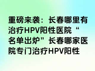 重磅来袭：长春哪里有治疗HPV阳性医院“名单出炉”长春哪家医院专门治疗HPV阳性