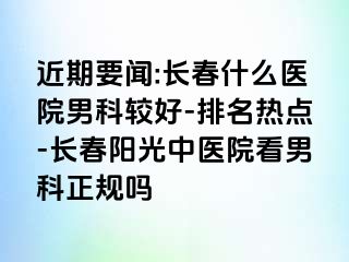 近期要闻:长春什么医院男科较好-排名热点-长春阳光中医院看男科正规吗