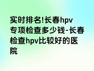 实时排名!长春hpv专项检查多少钱-长春检查hpv比较好的医院