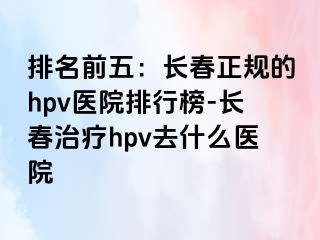 排名前五：长春正规的hpv医院排行榜-长春治疗hpv去什么医院