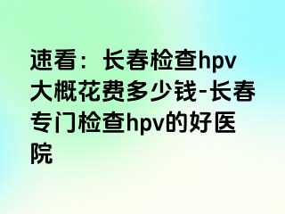 速看：长春检查hpv大概花费多少钱-长春专门检查hpv的好医院