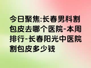 今日聚焦:长春男科割包皮去哪个医院-本周排行-长春阳光中医院割包皮多少钱