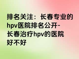 排名关注：长春专业的hpv医院排名公开-长春治疗hpv的医院好不好