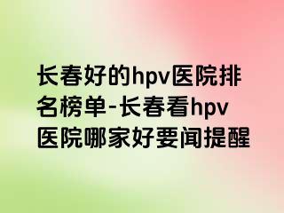 长春好的hpv医院排名榜单-长春看hpv医院哪家好要闻提醒