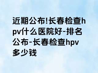 近期公布!长春检查hpv什么医院好-排名公布-长春检查hpv多少钱