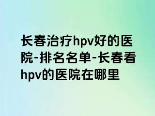 长春治疗hpv好的医院-排名名单-长春看hpv的医院在哪里