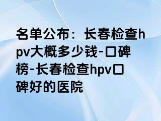 名单公布：长春检查hpv大概多少钱-口碑榜-长春检查hpv口碑好的医院