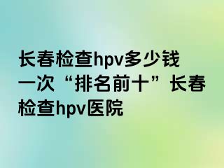 长春检查hpv多少钱一次“排名前十”长春检查hpv医院