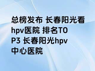 总榜发布 长春阳光看hpv医院 排名TOP3 长春阳光hpv中心医院