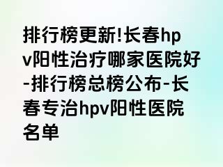 排行榜更新!长春hpv阳性治疗哪家医院好-排行榜总榜公布-长春专治hpv阳性医院名单