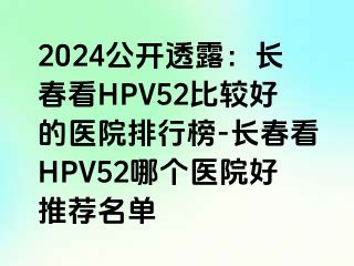 2024公开透露：长春看HPV52比较好的医院排行榜-长春看HPV52哪个医院好推荐名单