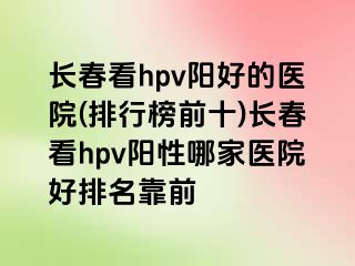 长春看hpv阳好的医院(排行榜前十)长春看hpv阳性哪家医院好排名靠前