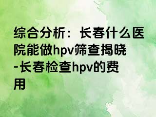 综合分析：长春什么医院能做hpv筛查揭晓-长春检查hpv的费用