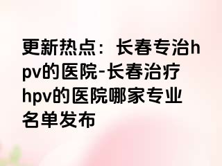 更新热点：长春专治hpv的医院-长春治疗hpv的医院哪家专业名单发布