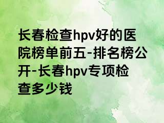 长春检查hpv好的医院榜单前五-排名榜公开-长春hpv专项检查多少钱